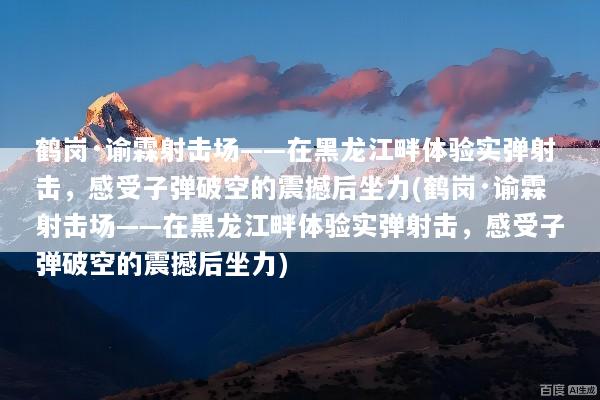 鹤岗·谕霖射击场——在黑龙江畔体验实弹射击，感受子弹破空的震撼后坐力(鹤岗·谕霖射击场——在黑龙江畔体验实弹射击，感受子弹破空的震撼后坐力)
