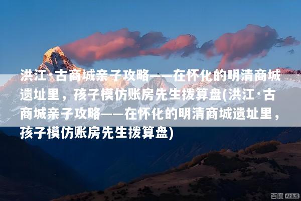 洪江·古商城亲子攻略——在怀化的明清商城遗址里，孩子模仿账房先生拨算盘(洪江·古商城亲子攻略——在怀化的明清商城遗址里，孩子模仿账房先生拨算盘)