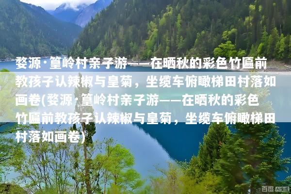 婺源·篁岭村亲子游——在晒秋的彩色竹匾前教孩子认辣椒与皇菊，坐缆车俯瞰梯田村落如画卷(婺源·篁岭村亲子游——在晒秋的彩色竹匾前教孩子认辣椒与皇菊，坐缆车俯瞰梯田村落如画卷)