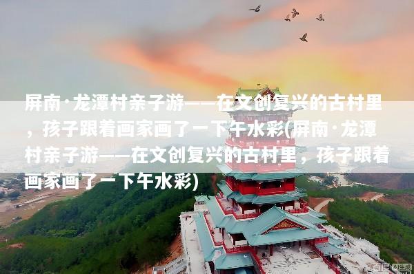 屏南·龙潭村亲子游——在文创复兴的古村里，孩子跟着画家画了一下午水彩(屏南·龙潭村亲子游——在文创复兴的古村里，孩子跟着画家画了一下午水彩)