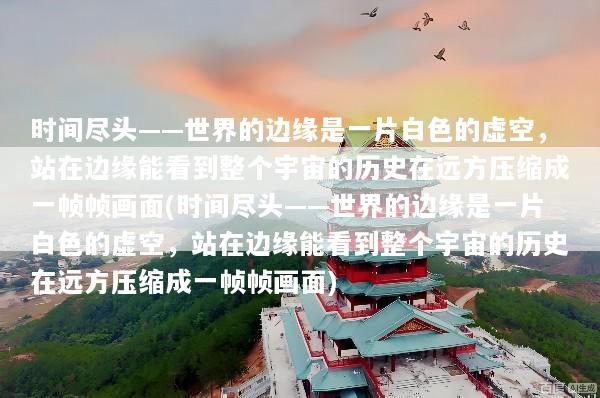 时间尽头——世界的边缘是一片白色的虚空，站在边缘能看到整个宇宙的历史在远方压缩成一帧帧画面(时间尽头——世界的边缘是一片白色的虚空，站在边缘能看到整个宇宙的历史在远方压缩成一帧帧画面)