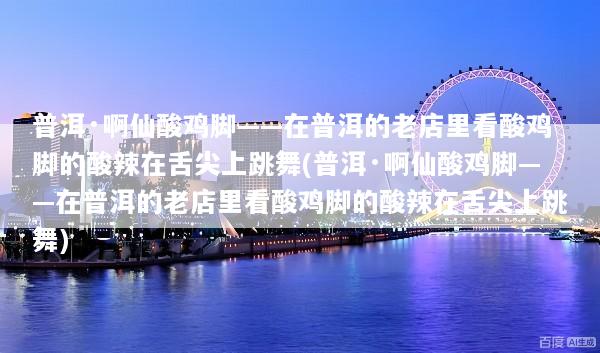 普洱·啊仙酸鸡脚——在普洱的老店里看酸鸡脚的酸辣在舌尖上跳舞(普洱·啊仙酸鸡脚——在普洱的老店里看酸鸡脚的酸辣在舌尖上跳舞)