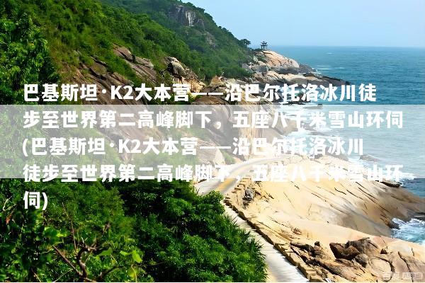 巴基斯坦·K2大本营——沿巴尔托洛冰川徒步至世界第二高峰脚下，五座八千米雪山环伺(巴基斯坦·K2大本营——沿巴尔托洛冰川徒步至世界第二高峰脚下，五座八千米雪山环伺)