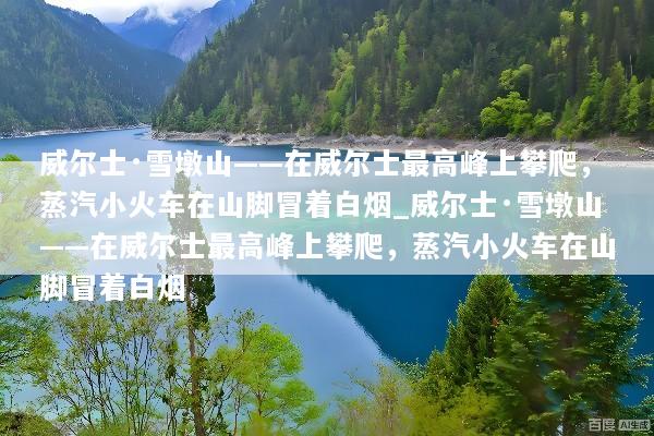 威尔士·雪墩山——在威尔士最高峰上攀爬，蒸汽小火车在山脚冒着白烟_威尔士·雪墩山——在威尔士最高峰上攀爬，蒸汽小火车在山脚冒着白烟