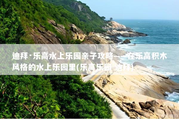 迪拜·乐高水上乐园亲子攻略——在乐高积木风格的水上乐园里(乐高乐园 迪拜)