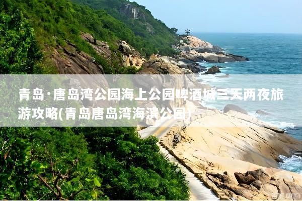 青岛·唐岛湾公园海上公园啤酒城三天两夜旅游攻略(青岛唐岛湾海滨公园)